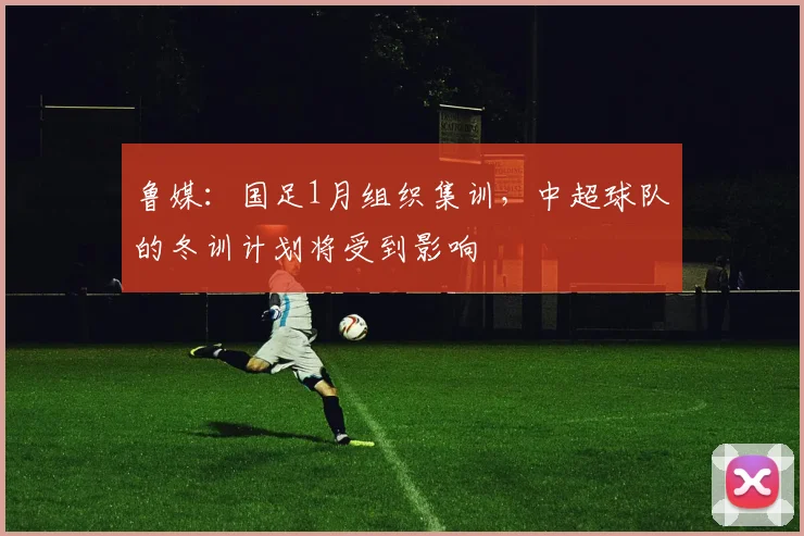 鲁媒：国足1月组织集训，中超球队的冬训计划将受到影响