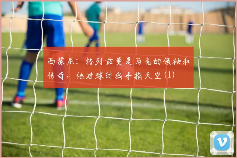 西蒙尼：格列兹曼是马竞的领袖和传奇，他进球时我手指天空(1)